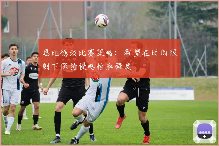 恩比德谈比赛策略：希望在时间限制下保持侵略性和强度
