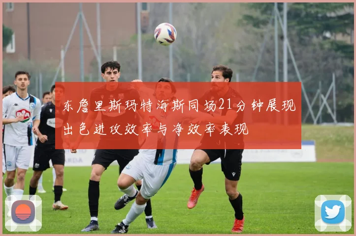 东詹里斯玛特海斯同场21分钟展现出色进攻效率与净效率表现