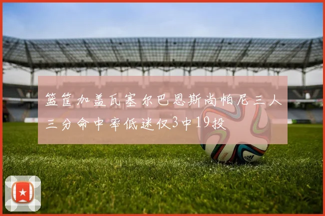 篮筐加盖瓦塞尔巴恩斯尚帕尼三人三分命中率低迷仅3中19投