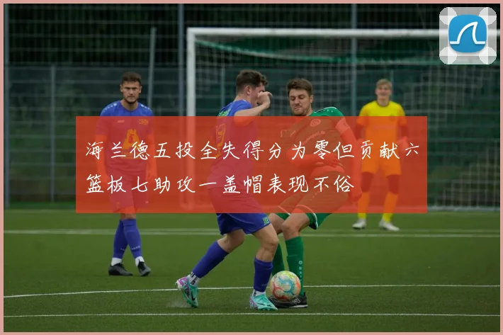 海兰德五投全失得分为零但贡献六篮板七助攻一盖帽表现不俗
