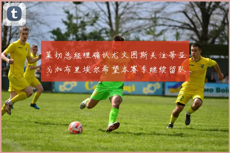莱切总经理确认尤文图斯关注蒂亚戈加布里埃尔希望本赛季继续留队