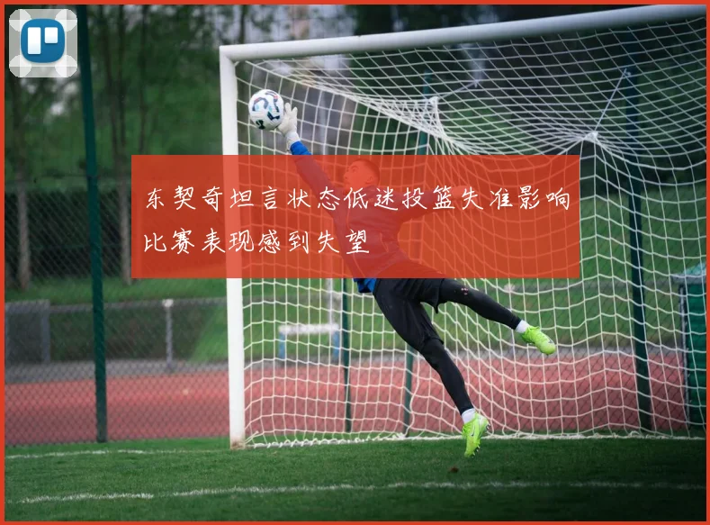 东契奇坦言状态低迷投篮失准影响比赛表现感到失望