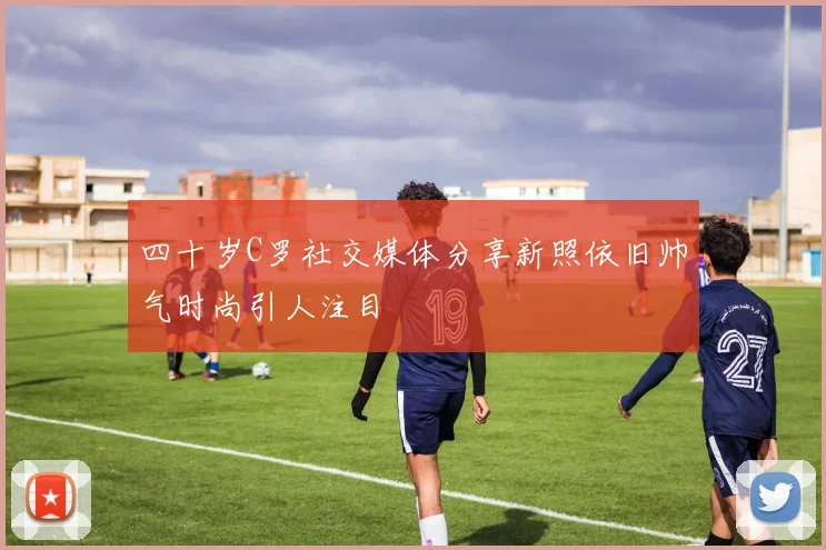 四十岁C罗社交媒体分享新照依旧帅气时尚引人注目