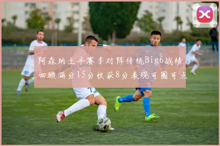 阿森纳上半赛季对阵传统Big6战绩回顾满分15分收获8分表现可圈可点