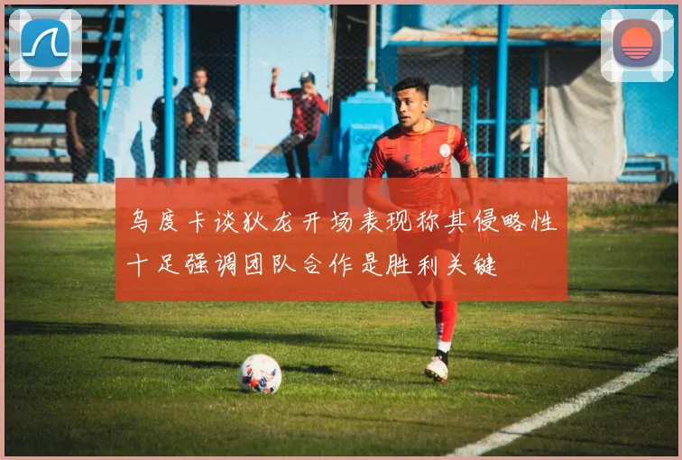 乌度卡谈狄龙开场表现称其侵略性十足强调团队合作是胜利关键