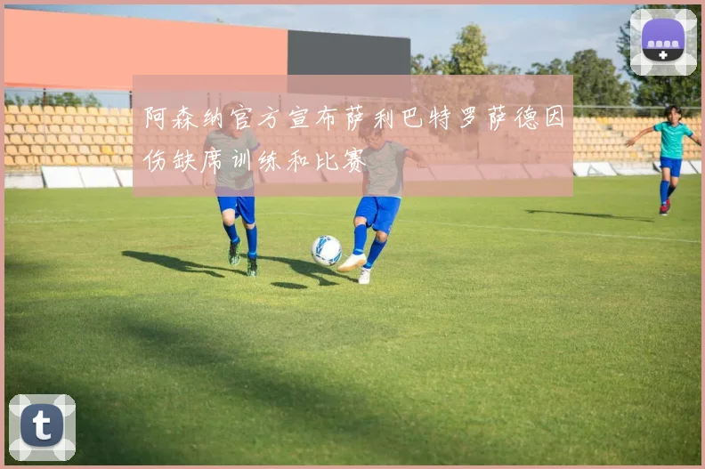 阿森纳官方宣布萨利巴特罗萨德因伤缺席训练和比赛