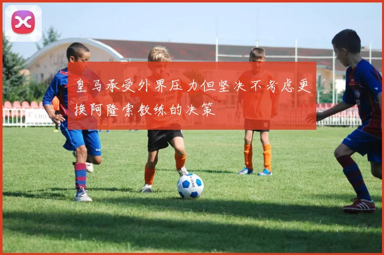 皇马承受外界压力但坚决不考虑更换阿隆索教练的决策