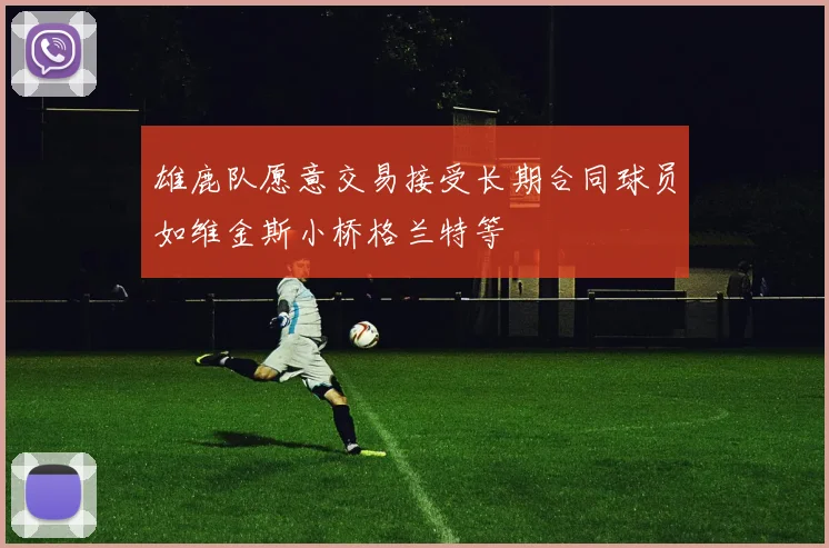 雄鹿队愿意交易接受长期合同球员如维金斯小桥格兰特等