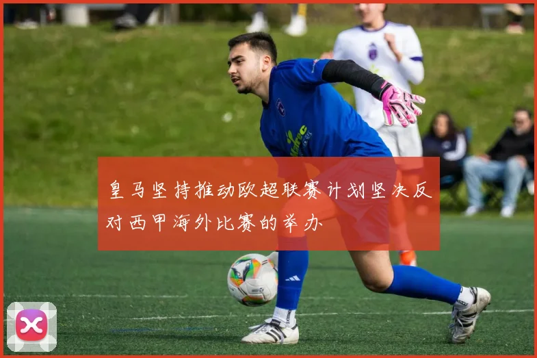皇马坚持推动欧超联赛计划坚决反对西甲海外比赛的举办