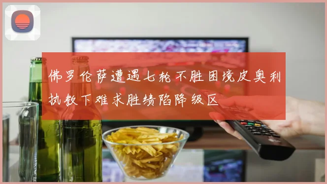佛罗伦萨遭遇七轮不胜困境皮奥利执教下难求胜绩陷降级区