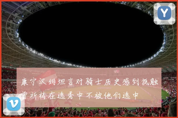 康宁汉姆坦言对骑士历史感到抵触曾祈祷在选秀中不被他们选中