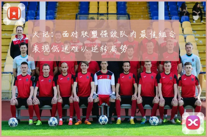 火记：面对联盟强敌队内最佳组合表现低迷难以逆转局势