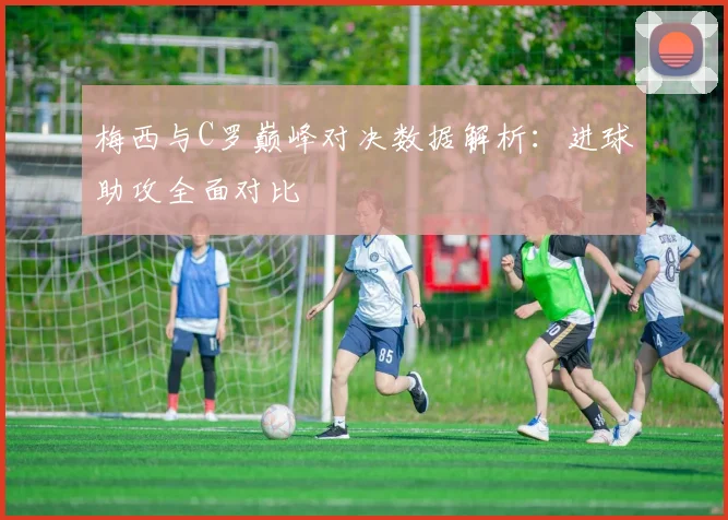 梅西与C罗巅峰对决数据解析：进球助攻全面对比