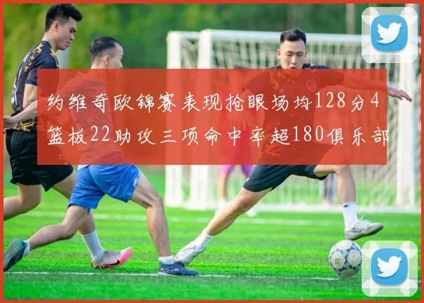 约维奇欧锦赛表现抢眼场均128分4篮板22助攻三项命中率超180俱乐部