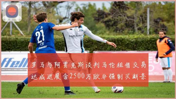 罗马与阿贾克斯谈判马伦租借交易达成进展含2500万欧非强制买断条款
