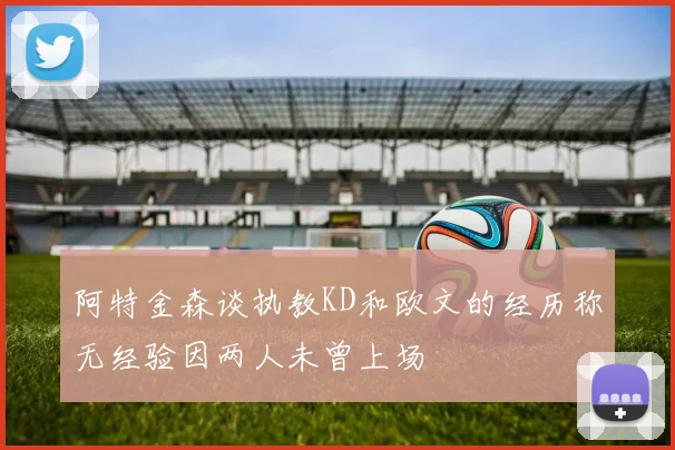 阿特金森谈执教KD和欧文的经历称无经验因两人未曾上场