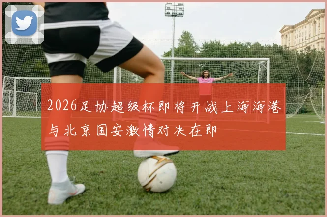 2026足协超级杯即将开战上海海港与北京国安激情对决在即