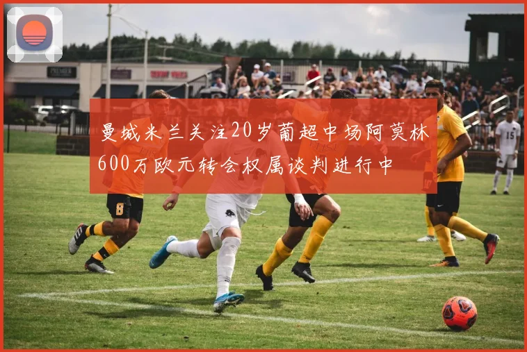 曼城米兰关注20岁葡超中场阿莫林600万欧元转会权属谈判进行中