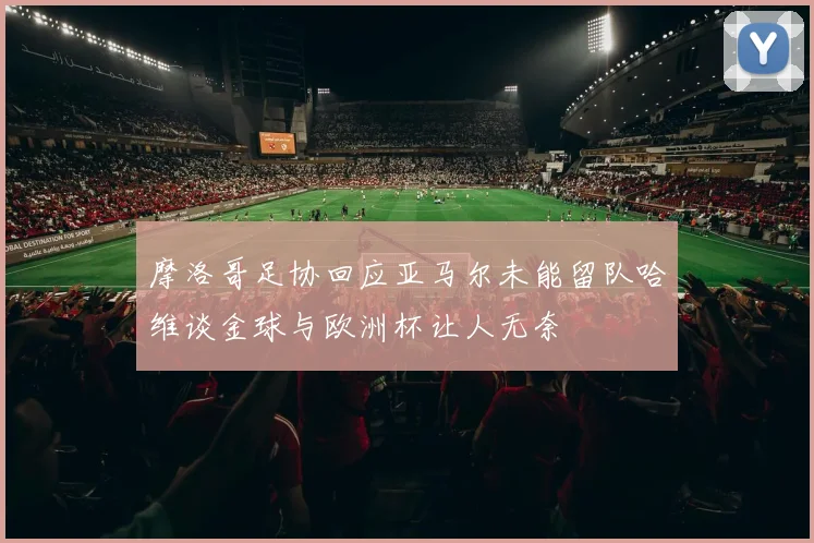 摩洛哥足协回应亚马尔未能留队哈维谈金球与欧洲杯让人无奈