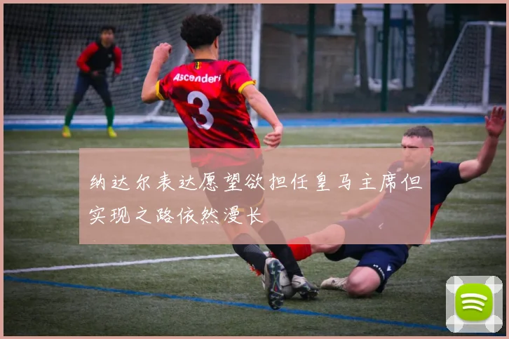 纳达尔表达愿望欲担任皇马主席但实现之路依然漫长