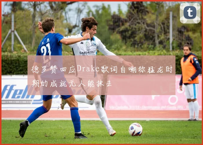 德罗赞回应Drake歌词自嘲称猛龙时期的成就无人能抹去