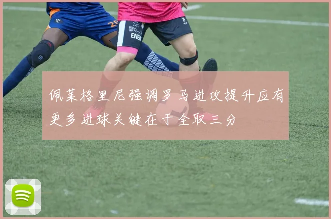 佩莱格里尼强调罗马进攻提升应有更多进球关键在于全取三分