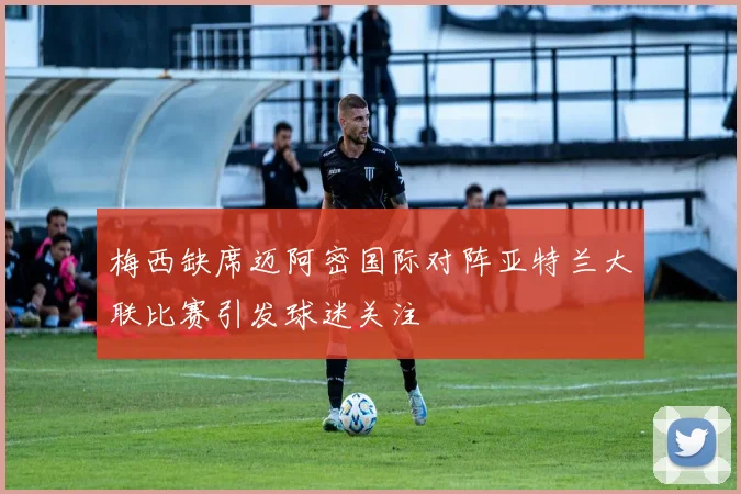 梅西缺席迈阿密国际对阵亚特兰大联比赛引发球迷关注