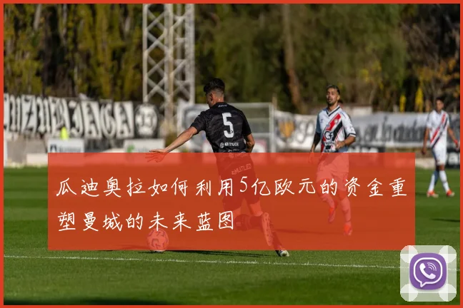 瓜迪奥拉如何利用5亿欧元的资金重塑曼城的未来蓝图