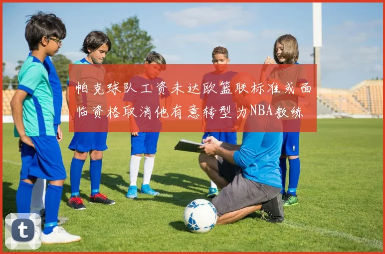 帕克球队工资未达欧篮联标准或面临资格取消他有意转型为NBA教练