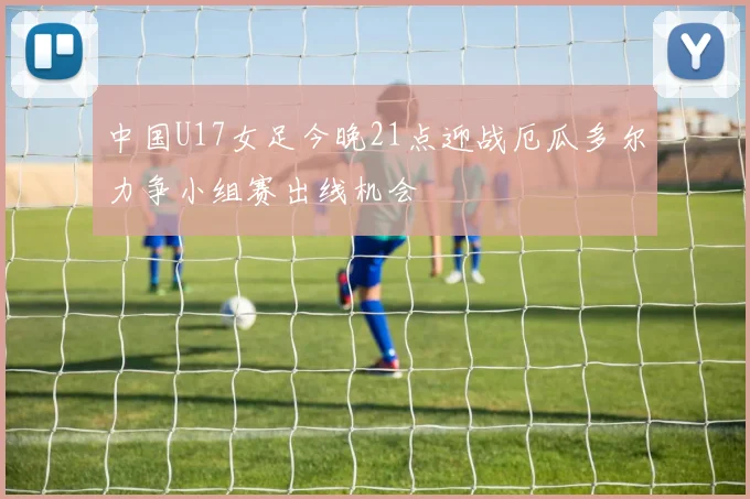 中国U17女足今晚21点迎战厄瓜多尔力争小组赛出线机会