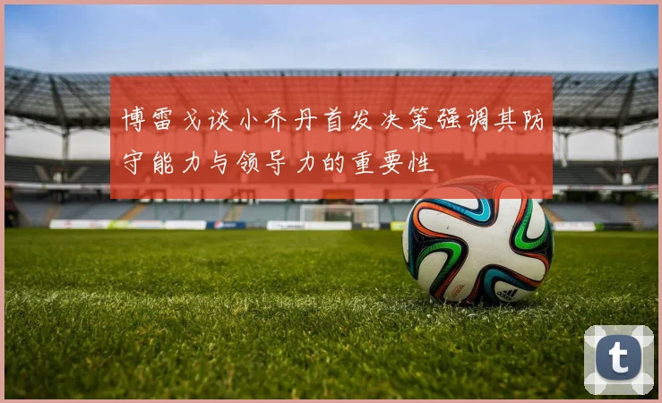 博雷戈谈小乔丹首发决策强调其防守能力与领导力的重要性