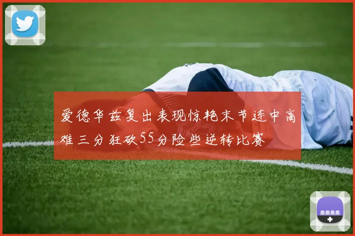 爱德华兹复出表现惊艳末节连中高难三分狂砍55分险些逆转比赛