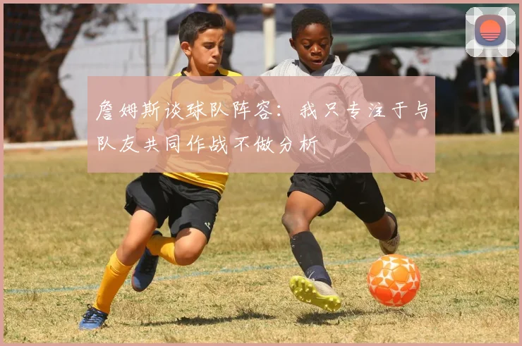 詹姆斯谈球队阵容：我只专注于与队友共同作战不做分析